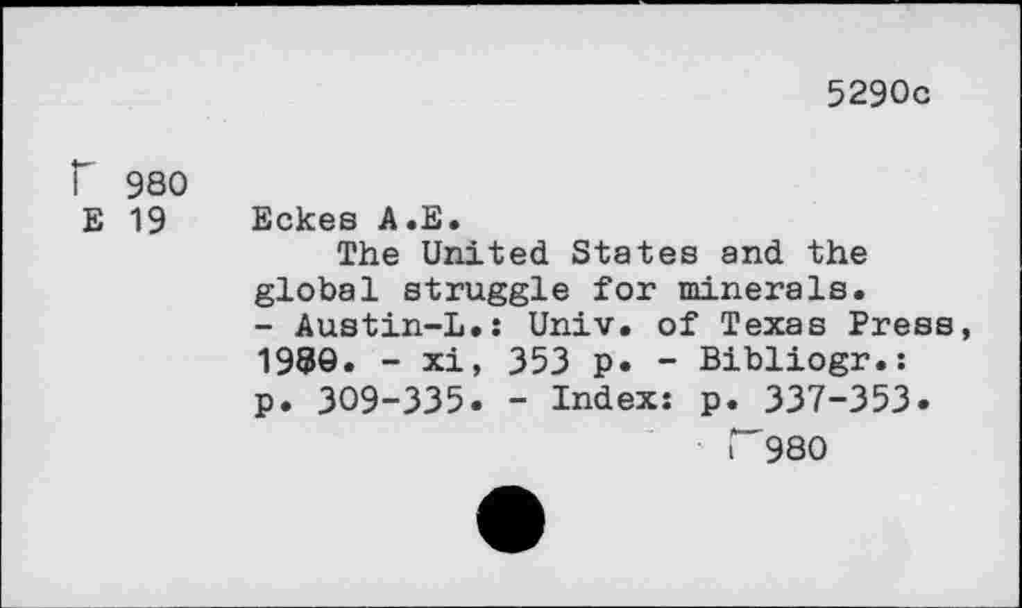 ﻿5290c
f 980
E 19
Eckes A.E.
The United States and the global struggle for minerals. - Austin-L.: Univ, of Texas Press, 1989« - xi, 353 p. - Bibliogr.: p. 309-335. - Index: p. 337-353.
r 980